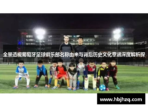全景透视葡萄牙足球俱乐部名称由来与背后历史文化意涵深度解析探